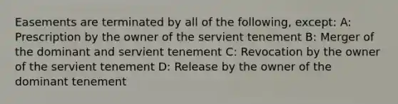 Easements are terminated by all of the following, except: A: Prescription by the owner of the servient tenement B: Merger of the dominant and servient tenement C: Revocation by the owner of the servient tenement D: Release by the owner of the dominant tenement