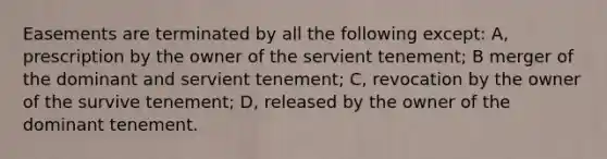 Easements are terminated by all the following except: A, prescription by the owner of the servient tenement; B merger of the dominant and servient tenement; C, revocation by the owner of the survive tenement; D, released by the owner of the dominant tenement.