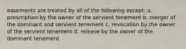 easements are treated by all of the following except: a. prescription by the owner of the servient tenement b. merger of the dominant and servient tenement c. revocation by the owner of the servient tenement d. release by the owner of the dominant tenement