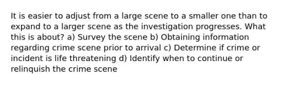 It is easier to adjust from a large scene to a smaller one than to expand to a larger scene as the investigation progresses. What this is about? a) Survey the scene b) Obtaining information regarding crime scene prior to arrival c) Determine if crime or incident is life threatening d) Identify when to continue or relinquish the crime scene