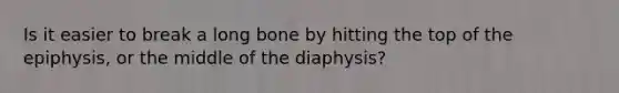 Is it easier to break a long bone by hitting the top of the epiphysis, or the middle of the diaphysis?