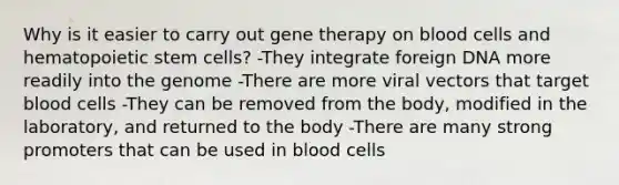 Why is it easier to carry out <a href='https://www.questionai.com/knowledge/kxziHQcFFY-gene-therapy' class='anchor-knowledge'>gene therapy</a> on blood cells and hematopoietic stem cells? -They integrate foreign DNA more readily into the genome -There are more viral vectors that target blood cells -They can be removed from the body, modified in the laboratory, and returned to the body -There are many strong promoters that can be used in blood cells