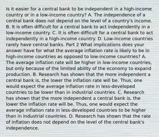 Is it easier for a central bank to be independent in a​ high-income country or in a​ low-income country? A. The independence of a central bank does not depend on the level of a​ country's income. B. It is often difficult for a central bank to act independently in a​ low-income country. C. It is often difficult for a central bank to act independently in a​ high-income country. D. Low-income countries rarely have central banks. Part 2 What implications does your answer have for what the average inflation rate is likely to be in​ high-income countries as opposed to​ low-income countries? A. The average inflation rate will be higher in​ low-income countries, but only because of the limited ability of the economy to expand production. B. Research has shown that the more independent a central bank​ is, the lower the inflation rate will be.​ Thus, one would expect the average inflation rate in​ less-developed countries to be lower than in industrial countries. C. Research has shown that the more independent a central bank​ is, the lower the inflation rate will be.​ Thus, one would expect the average inflation rate in​ less-developed countries to be higher than in industrial countries. D. Research has shown that the rate of inflation does not depend on the level of the central​ bank's independence.