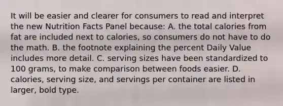 It will be easier and clearer for consumers to read and interpret the new Nutrition Facts Panel because: A. the total calories from fat are included next to calories, so consumers do not have to do the math. B. the footnote explaining the percent Daily Value includes more detail. C. serving sizes have been standardized to 100 grams, to make comparison between foods easier. D. calories, serving size, and servings per container are listed in larger, bold type.