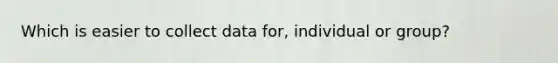 Which is easier to collect data for, individual or group?