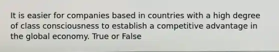 It is easier for companies based in countries with a high degree of class consciousness to establish a competitive advantage in the global economy. True or False