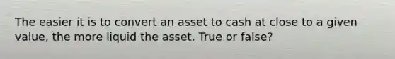 The easier it is to convert an asset to cash at close to a given value, the more liquid the asset. True or false?