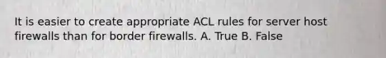 It is easier to create appropriate ACL rules for server host firewalls than for border firewalls. A. True B. False