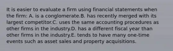 It is easier to evaluate a firm using <a href='https://www.questionai.com/knowledge/kFBJaQCz4b-financial-statements' class='anchor-knowledge'>financial statements</a> when the firm: A. is a conglomerate.B. has recently merged with its largest competitor.C. uses the same accounting procedures as other firms in the industry.D. has a different fiscal year than other firms in the industry.E. tends to have many one-time events such as asset sales and property acquisitions.