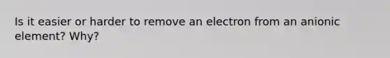 Is it easier or harder to remove an electron from an anionic element? Why?