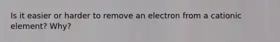 Is it easier or harder to remove an electron from a cationic element? Why?