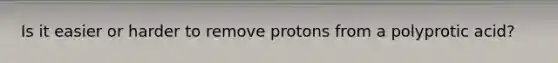 Is it easier or harder to remove protons from a polyprotic acid?