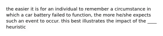 the easier it is for an individual to remember a circumstance in which a car battery failed to function, the more he/she expects such an event to occur. this best illustrates the impact of the ____ heuristic