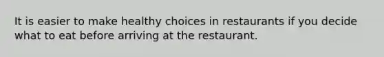 It is easier to make healthy choices in restaurants if you decide what to eat before arriving at the restaurant.