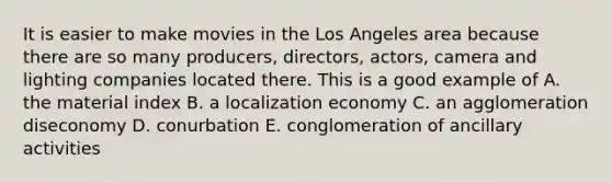 It is easier to make movies in the Los Angeles area because there are so many producers, directors, actors, camera and lighting companies located there. This is a good example of A. the material index B. a localization economy C. an agglomeration diseconomy D. conurbation E. conglomeration of ancillary activities