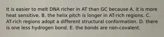 It is easier to melt DNA richer in AT than GC because A. it is more heat sensitive. B. the helix pitch is longer in AT-rich regions. C. AT-rich regions adopt a different structural conformation. D. there is one less hydrogen bond. E. the bonds are non-covalent.