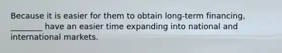 Because it is easier for them to obtain long-term financing, ________ have an easier time expanding into national and international markets.