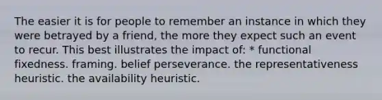 The easier it is for people to remember an instance in which they were betrayed by a friend, the more they expect such an event to recur. This best illustrates the impact of: * functional fixedness. framing. belief perseverance. the representativeness heuristic. the availability heuristic.