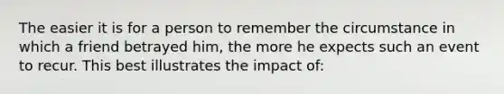 The easier it is for a person to remember the circumstance in which a friend betrayed him, the more he expects such an event to recur. This best illustrates the impact of: