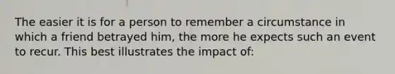 The easier it is for a person to remember a circumstance in which a friend betrayed him, the more he expects such an event to recur. This best illustrates the impact of: