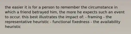 the easier it is for a person to remember the circumstance in which a friend betrayed him, the more he expects such an event to occur. this best illustrates the impact of: - framing - the representative heuristic - functional fixedness - the availability heuristic