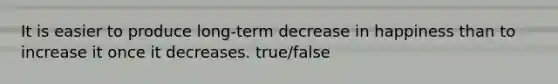 It is easier to produce long-term decrease in happiness than to increase it once it decreases. true/false