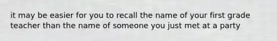 it may be easier for you to recall the name of your first grade teacher than the name of someone you just met at a party