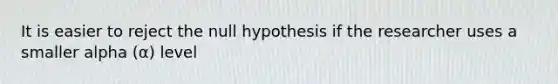 It is easier to reject the null hypothesis if the researcher uses a smaller alpha (α) level