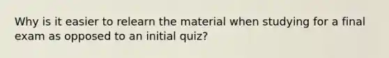 Why is it easier to relearn the material when studying for a final exam as opposed to an initial quiz?