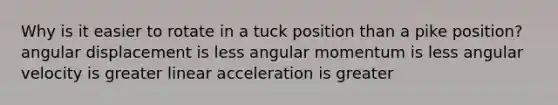 Why is it easier to rotate in a tuck position than a pike position? angular displacement is less angular momentum is less angular velocity is greater linear acceleration is greater