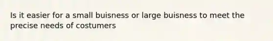 Is it easier for a small buisness or large buisness to meet the precise needs of costumers