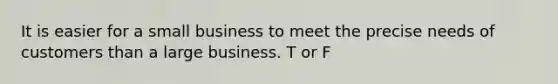 It is easier for a small business to meet the precise needs of customers than a large business. T or F