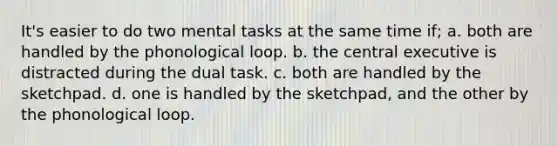 It's easier to do two mental tasks at the same time if; a. both are handled by the phonological loop. b. the central executive is distracted during the dual task. c. both are handled by the sketchpad. d. one is handled by the sketchpad, and the other by the phonological loop.