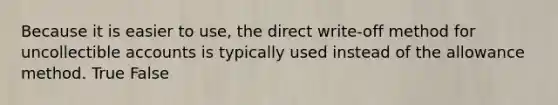 Because it is easier to use, the direct write-off method for uncollectible accounts is typically used instead of the allowance method. True False