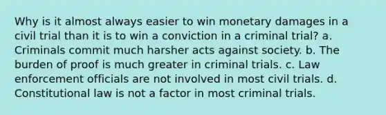 Why is it almost always easier to win monetary damages in a civil trial than it is to win a conviction in a criminal trial? a. Criminals commit much harsher acts against society. b. The burden of proof is much greater in criminal trials. c. Law enforcement officials are not involved in most civil trials. d. Constitutional law is not a factor in most criminal trials.