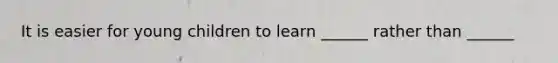 It is easier for young children to learn ______ rather than ______