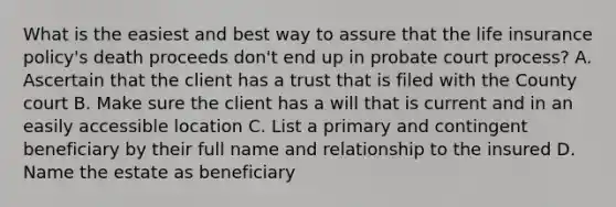 What is the easiest and best way to assure that the life insurance policy's death proceeds don't end up in probate court process? A. Ascertain that the client has a trust that is filed with the County court B. Make sure the client has a will that is current and in an easily accessible location C. List a primary and contingent beneficiary by their full name and relationship to the insured D. Name the estate as beneficiary