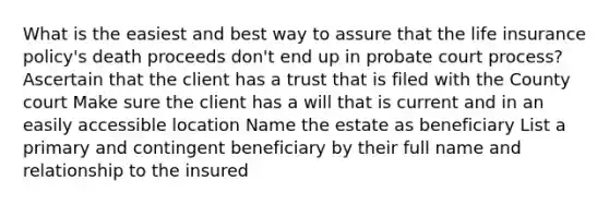 What is the easiest and best way to assure that the life insurance policy's death proceeds don't end up in probate court process? Ascertain that the client has a trust that is filed with the County court Make sure the client has a will that is current and in an easily accessible location Name the estate as beneficiary List a primary and contingent beneficiary by their full name and relationship to the insured