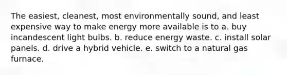 The easiest, cleanest, most environmentally sound, and least expensive way to make energy more available is to a. buy incandescent light bulbs. b. reduce energy waste. c. install solar panels. d. drive a hybrid vehicle. e. switch to a natural gas furnace.