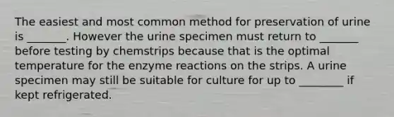 The easiest and most common method for preservation of urine is _______. However the urine specimen must return to _______ before testing by chemstrips because that is the optimal temperature for the enzyme reactions on the strips. A urine specimen may still be suitable for culture for up to ________ if kept refrigerated.