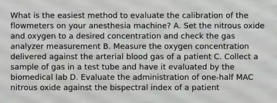 What is the easiest method to evaluate the calibration of the flowmeters on your anesthesia machine? A. Set the nitrous oxide and oxygen to a desired concentration and check the gas analyzer measurement B. Measure the oxygen concentration delivered against the arterial blood gas of a patient C. Collect a sample of gas in a test tube and have it evaluated by the biomedical lab D. Evaluate the administration of one-half MAC nitrous oxide against the bispectral index of a patient