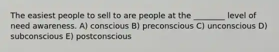 The easiest people to sell to are people at the ________ level of need awareness. A) conscious B) preconscious C) unconscious D) subconscious E) postconscious