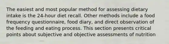 The easiest and most popular method for assessing dietary intake is the 24-hour diet recall. Other methods include a food frequency questionnaire, food diary, and direct observation of the feeding and eating process. This section presents critical points about subjective and objective assessments of nutrition