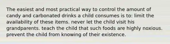 The easiest and most practical way to control the amount of candy and carbonated drinks a child consumes is to: limit the availability of these items. never let the child visit his grandparents. teach the child that such foods are highly noxious. prevent the child from knowing of their existence.