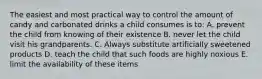 The easiest and most practical way to control the amount of candy and carbonated drinks a child consumes is to: A. prevent the child from knowing of their existence B. never let the child visit his grandparents. C. Always substitute artificially sweetened products D. teach the child that such foods are highly noxious E. limit the availability of these items