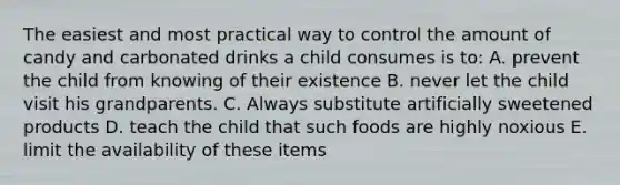 The easiest and most practical way to control the amount of candy and carbonated drinks a child consumes is to: A. prevent the child from knowing of their existence B. never let the child visit his grandparents. C. Always substitute artificially sweetened products D. teach the child that such foods are highly noxious E. limit the availability of these items