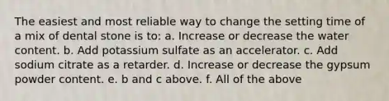 The easiest and most reliable way to change the setting time of a mix of dental stone is to: a. Increase or decrease the water content. b. Add potassium sulfate as an accelerator. c. Add sodium citrate as a retarder. d. Increase or decrease the gypsum powder content. e. b and c above. f. All of the above