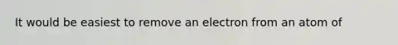 It would be easiest to remove an electron from an atom of