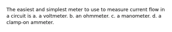 The easiest and simplest meter to use to measure current flow in a circuit is a. a voltmeter. b. an ohmmeter. c. a manometer. d. a clamp-on ammeter.