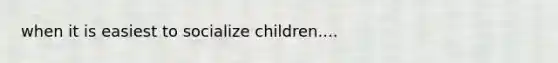 when it is easiest to socialize children....